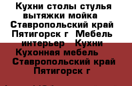 Кухни,столы стулья вытяжки мойка - Ставропольский край, Пятигорск г. Мебель, интерьер » Кухни. Кухонная мебель   . Ставропольский край,Пятигорск г.